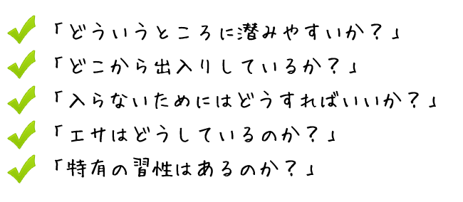 「どういうところに潜みやすいか？」 「どこから出入りしているか？」 「入らないためにはどうすればいいか？」 「エサはどうしているのか？」 「特有の習性はあるのか？」