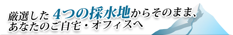 厳選した4つの採水地からそのまま、あなたのご自宅・オフィスへ