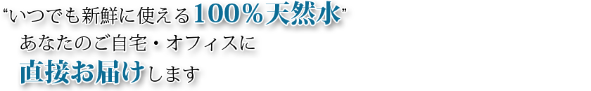 "いつでも新鮮に使える100％天然水" あなたのご自宅・オフィスに直接お届けします